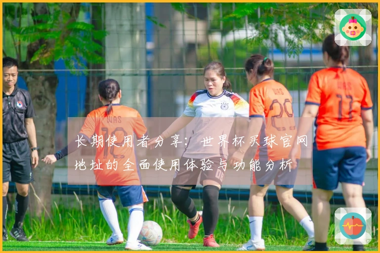 长期使用者分享:世界杯买球官网地址的全面使用体验与功能分析